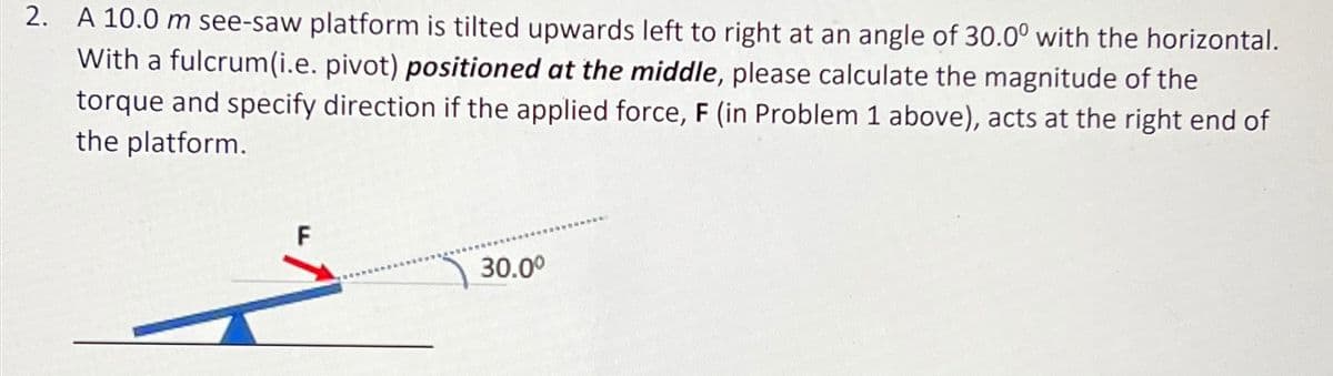 2. A 10.0 m see-saw platform is tilted upwards left to right at an angle of 30.0° with the horizontal.
With a fulcrum(i.e. pivot) positioned at the middle, please calculate the magnitude of the
torque and specify direction if the applied force, F (in Problem 1 above), acts at the right end of
the platform.
F
30.0°