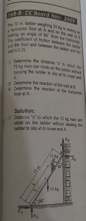 168-B CE Board Nov. 2009
making an angle of 60' from the horizontal.
and the floor and between the ladder ard the
a honzontal floor at A and on the wall at B
The 10 m. ladder weighing 35 kg is resting on
The coefficient of friction between the ladder
O Determine the distance x to which the
causing the ladder to slip at its lower end
72 kg man can climb on the ladder without
wall is 0.25.
A.
Determine the reaction at the wall at B.
Determine the reaction at the horizontal
floor at A.
Solution:
O Distance "x" to which the 72 kg man can
climb on the ladder without causing the
ladder to slip at its lower end A.
72kg
30
35 kg
60
NA
FA
10 m
