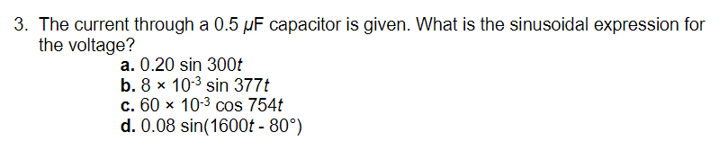 3. The current through a 0.5 µF capacitor is given. What is the sinusoidal expression for
the voltage?
a. 0.20 sin 300t
b. 8 x 10-3 sin 377t
c. 60 x 10-3 cos 754t
d. 0.08 sin(1600t - 80°)
