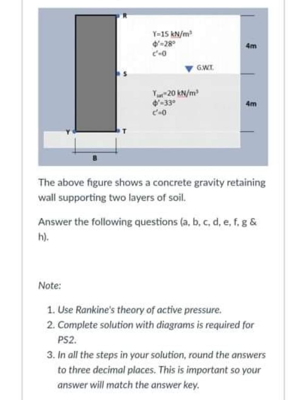 Y=15 kN/m
4'=28°
c'-0
4m
G.W.T.
Yut 20 kN/m
4-330
4m
The above figure shows a concrete gravity retaining
wall supporting two layers of soil.
Answer the following questions (a, b, c, d, e, f, g &
h).
Note:
1. Use Rankine's theory of active pressure.
2. Complete solution with diagrams is required for
PS2.
3. In all the steps in your solution, round the answers
to three decimal places. This is important so your
answer will match the answer key.
