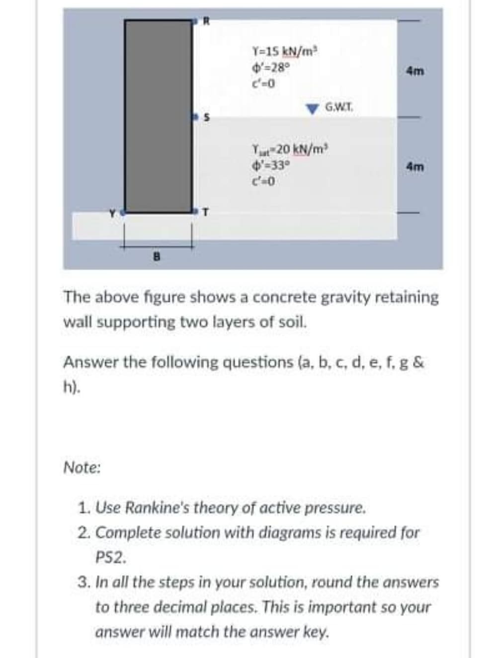 Y=15 kN/m
4'=28°
4m
GW.T.
Yu 20 kN/m
4'-33°
4m
The above figure shows a concrete gravity retaining
wall supporting two layers of soil.
Answer the following questions (a, b, c, d, e, f, g &
h).
Note:
1. Use Rankine's theory of active pressure.
2. Complete solution with diagrams is required for
PS2.
3. In all the steps in your solution, round the answers
to three decimal places. This is important so your
answer will match the answer key.
