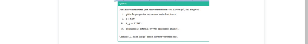 Question
For a fully discrete three-year endowment insurance of 1000 on (z), you are given:
i „Lis the prospective loss random variable at time k.
ii. i= 0.10
iii. ä= 2.70182
iv. Premiums are determined by the equivalence principle.
Calculate „L, given that (z) dies in the third year from issue.
