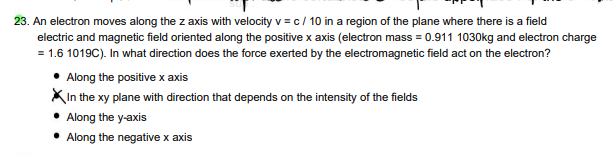 23. An electron moves along the z axis with velocity v = c/ 10 in a region of the plane where there is a field
electric and magnetic field oriented along the positive x axis (electron mass = 0.911 1030kg and electron charge
= 1.6 1019C). In what direction does the force exerted by the electromagnetic field act on the electron?
Along the positive x axis
In the xy plane with direction that depends on the intensity of the fields
Along the y-axis
• Along the negative x axis