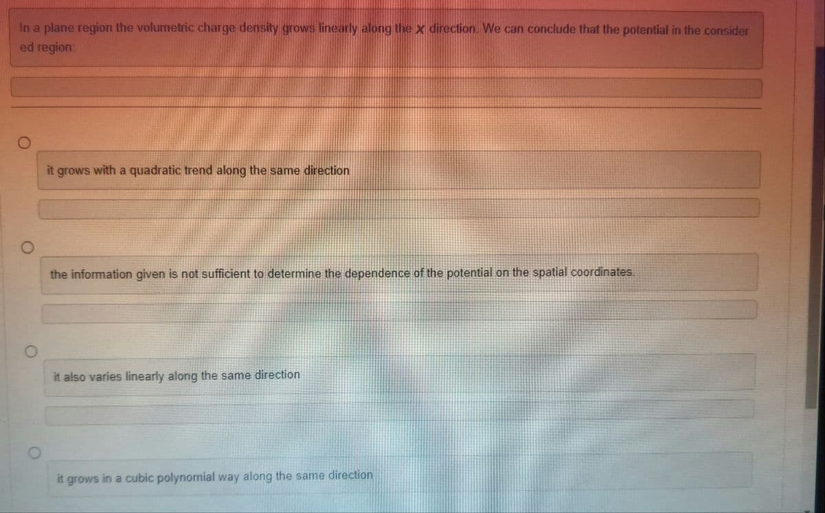 In a plane region the volumetric charge density grows linearly along the x direction. We can conclude that the potential in the consider
ed region:
it grows with a quadratic trend along the same direction
the information given is not sufficient to determine the dependence of the potential on the spatial coordinates.
it also varies linearly along the same direction
it grows in a cubic polynomial way along the same direction