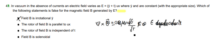 41. In vacuum in the absence of currents an electric field varies as E = (y + t) ux where y and are constant (with the appropriate size). Which of
the following statements is false for the magnetic field B generated by E?
Field B is irrotational y
The rotor of field B is parallel to ux
The rotor of field B is independent of t
• Field B is solenoidal
GμAndE
x = 0 € depdaddon't
St