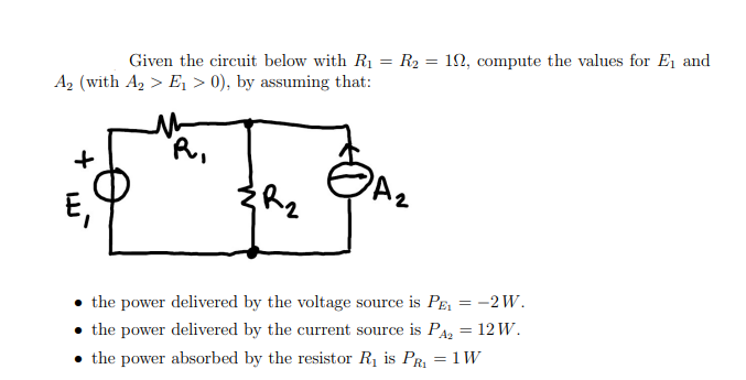 Given the circuit below with R₁ = R₂ = 10, compute the values for E₁ and
A₂ (with A₂ > E₁ > 0), by assuming that:
R₁
+
E₁
{R₂
A₂
the power delivered by the voltage source is PE₁
the power delivered by the current source is P₂ = 12 W.
A2
• the power absorbed by the resistor R₁ is PR₁ = 1 W
= :-2W.