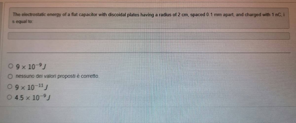 The electrostatic energy of a flat capacitor with discoidal plates having a radius of 2 cm, spaced 0.1 mm apart, and charged with 1 nC, i
s equal to:
09x 10 J
O nessuno dei valori proposti è corretto
09x 10-¹¹/
0 4.5 x 10 J