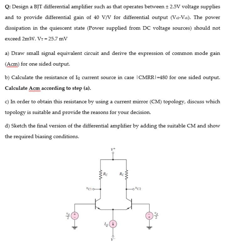 Q: Design a BJT differential amplifier such as that operates between + 2.5V voltage supplies
and to provide differential gain of 40 V/V for differential output (Va-Va). The power
dissipation in the quiescent state (Power supplied from DC voltage sources) should not
exceed 2mW. Vr = 25.7 mV
a) Draw small signal equivalent circuit and derive the expression of common mode gain
(Acm) for one sided output.
b) Calculate the resistance of Io current source in case ICMRRI-480 for one sided output.
Calculate Acm according to step (a).
c) In order to obtain this resistance by using a current mirror (CM) topology, discuss which
topology is suitable and provide the reasons for your decision.
d) Sketch the final version of the differential amplifier by adding the suitable CM and show
the required biasing conditions.
Rc
ww.
www
