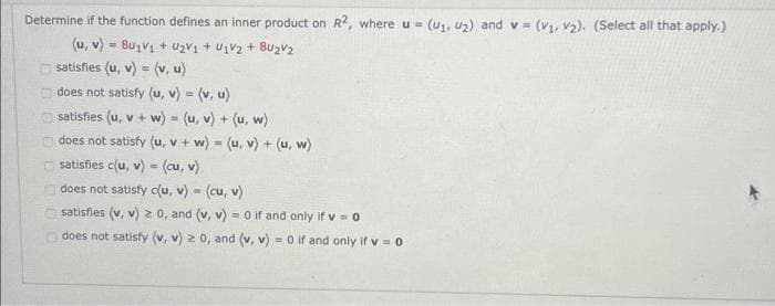 Determine if the function defines an inner product on R2, where u = (U₁, U₂) and v= (v₁, v₂). (Select all that apply.)
(u, v) = ₁V1 + ₂V₁ + U1V2 +84₂V₂
satisfies (u, v) = (v, u)
does not satisfy (u, v) = (v, u)
satisfies (u, v + w) = (u, v) + (u, w)
does not satisfy (u, v + w) = (u, v) + (u, w)
satisfies c(u, v) = (cu, v).
does not satisfy c(u, v) = (cu, v)
satisfies (v, v) ≥ 0, and (v, v) = 0 if and only if v = 0
does not satisfy (v, v) 2 0, and (v, v) = 0 if and only if v=0