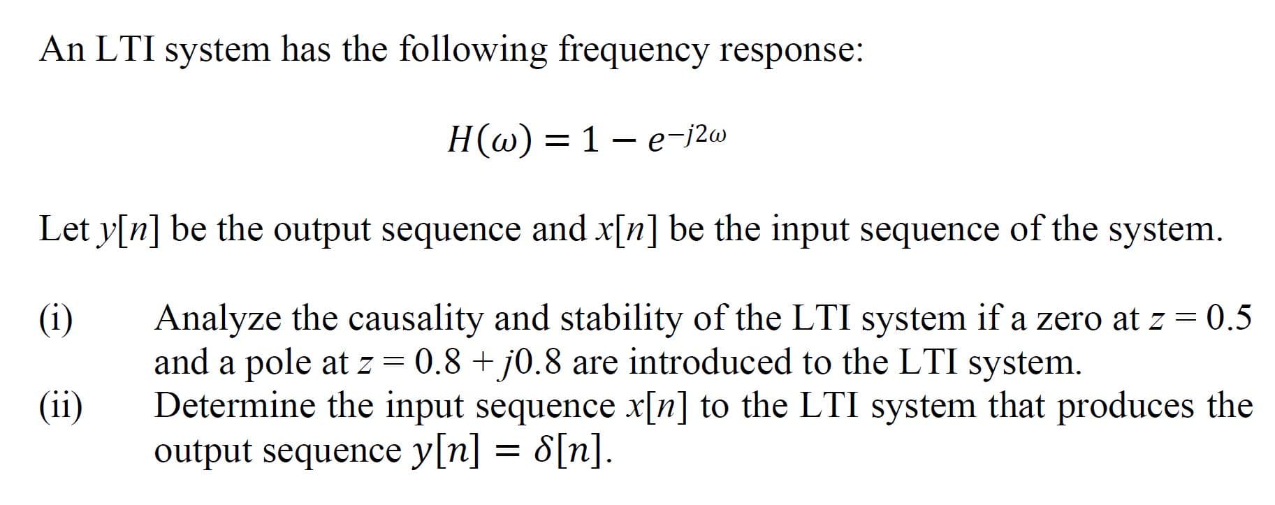 An LTI system has the following frequency response:
H(w) = 1 – e-j2w
Let y[n] be the output sequence and x[n] be the input sequence of the system.
(i)
Analyze the causality and stability of the LTI system if a zero at z = 0.5
and a pole at z = 0.8 + j0.8 are introduced to the LTI system.
Determine the input sequence x[n] to the LTI system that produces the
output sequence y[n] = 8[n].
(ii)
[u]g
