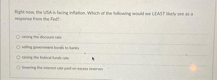 Right now, the USA is facing inflation. Which of the following would we LEAST likely see as a
response from the Fed?
O raising the discount rate
O selling government bonds to banks
O raising the federal funds rate
O lowering the interest rate paid on excess reserves
