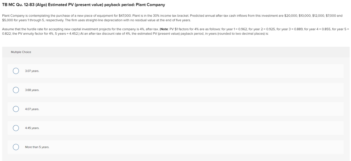 TB MC Qu. 12-83 (Algo) Estimated PV (present value) payback period: Plant Company
Plant Company is contemplating the purchase of a new piece of equipment for $47,000. Plant is in the 30% income tax bracket. Predicted annual after-tax cash inflows from this investment are $20,000, $10,000, $12,000, $7,000 and
$5,000 for years 1 through 5, respectively. The firm uses straight-line depreciation with no residual value at the end of five years.
Assume that the hurdle rate for accepting new capital investment projects for the company is 4%, after-tax. (Note: PV $1 factors for 4% are as follows: for year 1= 0.962, for year 2 = 0.925, for year 3 = 0.889, for year 4 = 0.855, for year 5 =
0.822; the PV annuity factor for 4%, 5 years = 4.452.) At an after-tax discount rate of 4%, the estimated PV (present value) payback period, in years (rounded to two decimal places) is:
Multiple Choice
3.07 years.
3.68 years.
4.07 years.
4.45 years.
More than 5 years.
