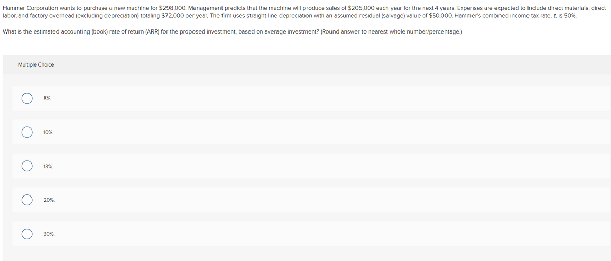 Hammer Corporation wants to purchase a new machine for $298,000. Management predicts that the machine will produce sales of $205,000 each year for the next 4 years. Expenses are expected to include direct materials, direct
labor, and factory overhead (excluding depreciation) totaling $72,000 per year. The firm uses straight-line depreciation with an assumed residual (salvage) value of $50,000. Hammer's combined income tax rate, t, is 50%.
What is the estimated accounting (book) rate of return (ARR) for the proposed investment, based on average investment? (Round answer to nearest whole number/percentage.)
Multiple Choice
8%.
10%.
13%.
20%.
30%.
