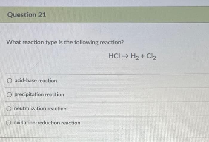 Question 21
What reaction type is the following reaction?
HCI H2 + Cl2
acid-base reaction
O precipitation reaction
O neutralization reaction
O oxidation-reduction reaction
