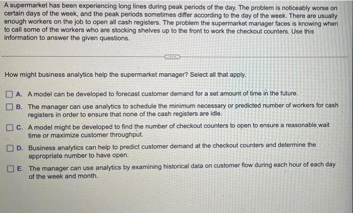 A supermarket has been experiencing long lines during peak periods of the day. The problem is noticeably worse on
certain days of the week, and the peak periods sometimes differ according to the day of the week. There are usually
enough workers on the job to open all cash registers. The problem the supermarket manager faces is knowing when
to call some of the workers who are stocking shelves up to the front to work the checkout counters. Use this
information to answer the given questions.
How might business analytics help the supermarket manager? Select all that apply.
O A. A model can be developed to forecast customer demand for a set amount of time in the future.
B. The manager can use analytics to schedule the minimum necessary or predicted number of workers for cash
registers in order to ensure that none of the cash registers are idle.
O C. A model might be developed to find the number of checkout counters to open to ensure a reasonable,wait
time or maximize customer throughput.
D. Business analytics can help to predict customer demand at the checkout counters and determine the
appropriate number to have open.
O E. The manager can use analytics by examining historical data on customer flow during each hour of each day
of the week and month.
