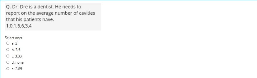 Q. Dr. Dre is a dentist. He needs to
report on the average number of cavities
that his patients have.
1,0,1,5,6,3,4
Select one:
O a. 3
О Б. 3.5
O c. 3.33
d. none
е. 2.85
