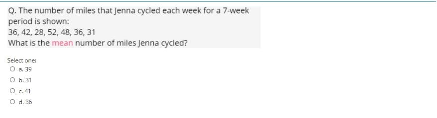 Q. The number of miles that Jenna cycled each week for a 7-week
period is shown:
36, 42, 28, 52, 48, 36, 31
What is the mean number of miles Jenna cycled?
Select one:
О а. 39
O b. 31
O c. 41
O d. 36
