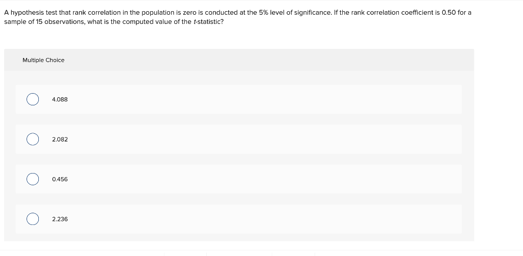 A hypothesis test that rank correlation in the population is zero is conducted at the 5% level of significance. If the rank correlation coefficient is 0.50 for a
sample of 15 observations, what is the computed value of the t-statistic?
Multiple Choice
O
O
4.088
2.082
0.456
2.236