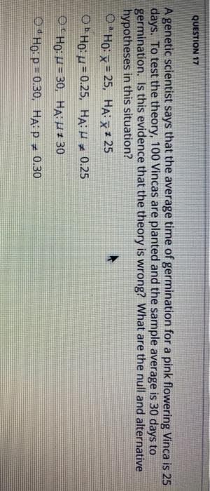 QUESTION 17
A genetic scientist says that the average time of germination for a pink flowering Vinca is 25
days. To test the theory, 100 Vincas are planted and the sample average is 30 days to
germination. Is this evidence that the theory is wrong? What are the null and alternative
hypotheses in this situation?
Ho: x=25, HA: X * 25
ObHou=0.25, HA: 0.25
OHO: H=30, HA:μ # 30
H
Ho: p=0.30, HA: P 0.30
#