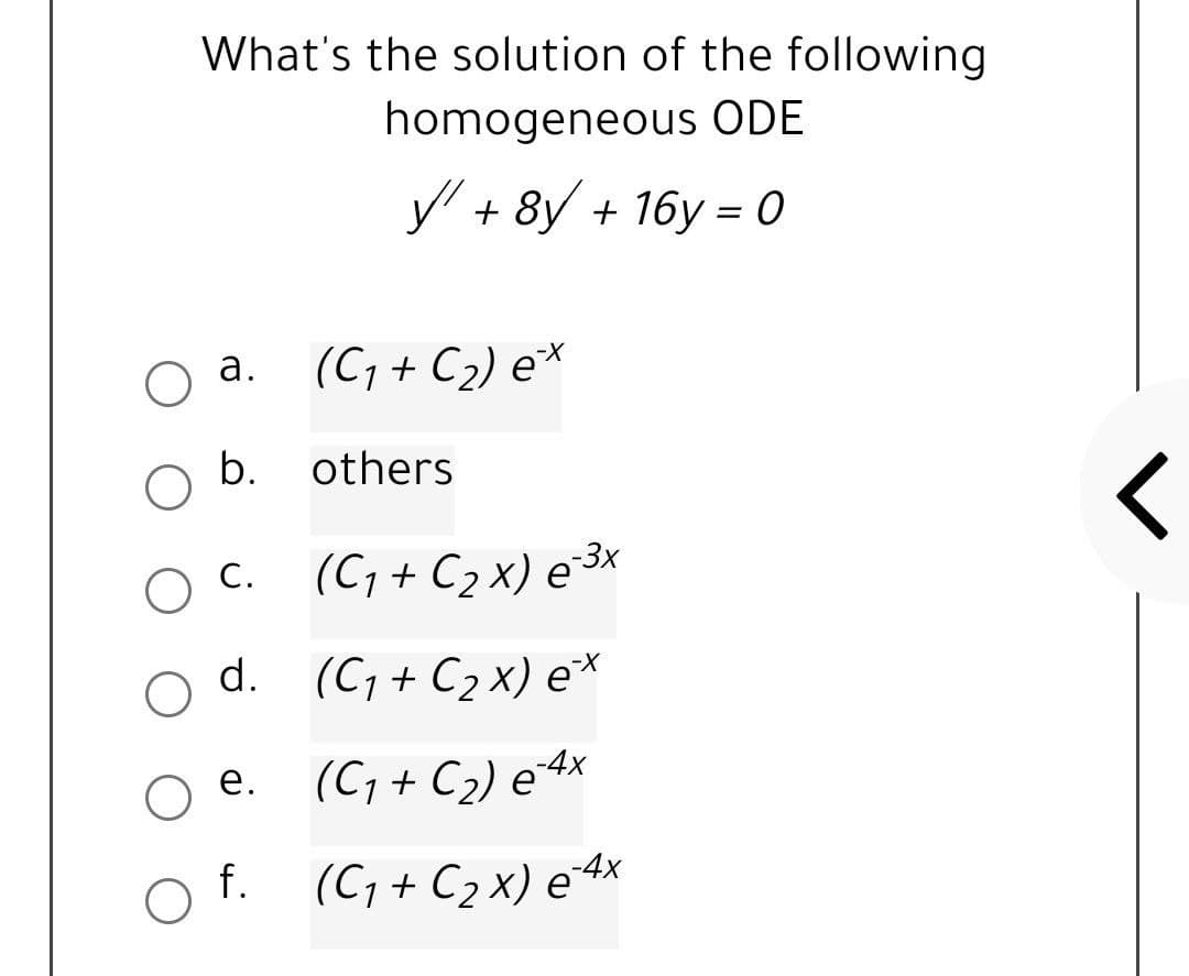 What's the solution of the following
homogeneous ODE
y' + 8y + 16y = 0
a. (C, + C2) e*
а.
b.
others
c. (C; + C2 x) e3×
d. (C; + C2 x) e*
O C.
(C, + C2) e4x
е.
f. (C; + C2 x) e 4x
