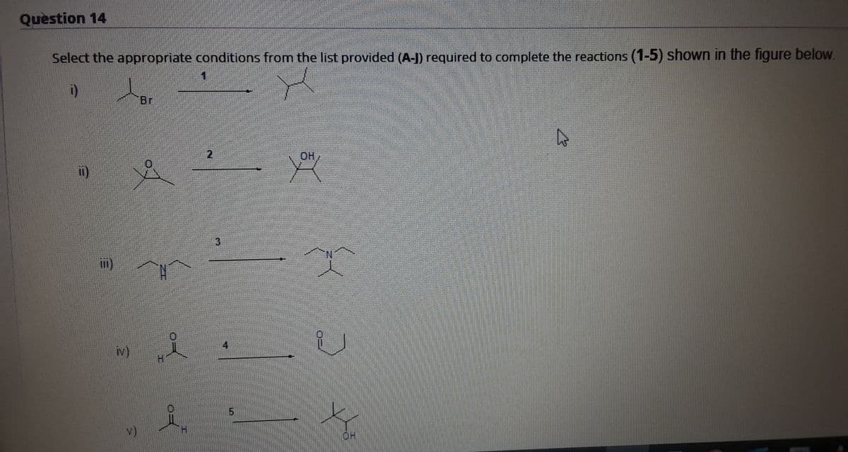 Question 14
Select the appropriate conditions from the list provided (A-J) required to complete the reactions (1-5) shown in the figure below.
i)
Br
OH
i)
i)
iv),
