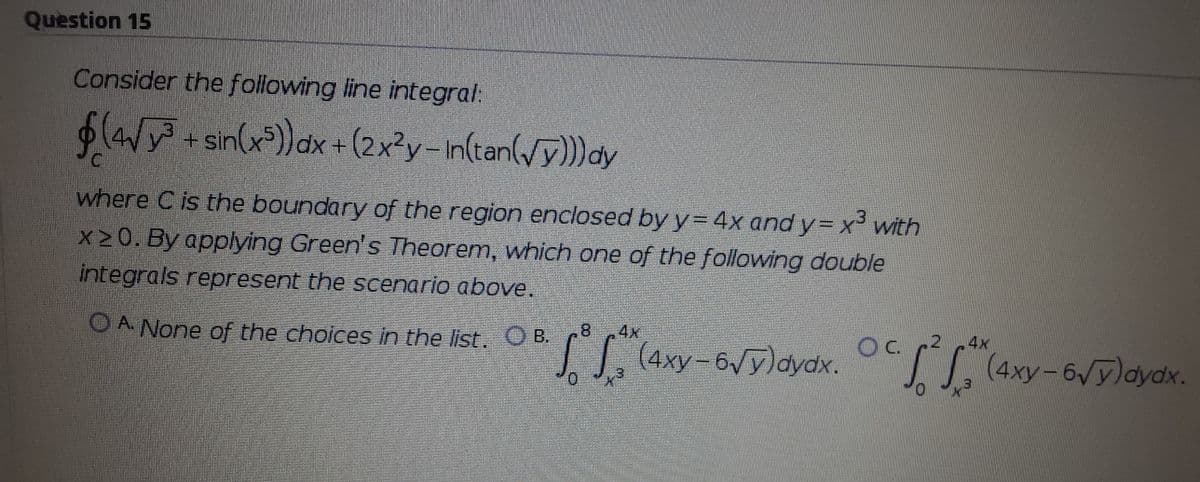 Question 15
Consider the following line integral:
(W+sin(x*))dx +(2x?y-In(tan(/y))dy
where C is the boundary of the region enclosed by y= 4x and y= x³ with
x20. By applying Green's Theorem, which one of the following double
integrals represent the scenario above.
.8
4x
Oc 2
. S, (4xy-6/ylaydk
O A None of the choices in the list. B.
4x
|,(4xy-6Vy)dydx.
