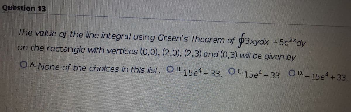 Question 13
5e2Xdy
The value of the line integral using Green's Theorem of 03xydx +5e2xdy
on the rectangle with vertices (0,0), (2,0), (2,3) and (0,3) will be given by
O A. None of the choices in this list. OB.15e-33. OC15e+33. O D.-15e4+33.
