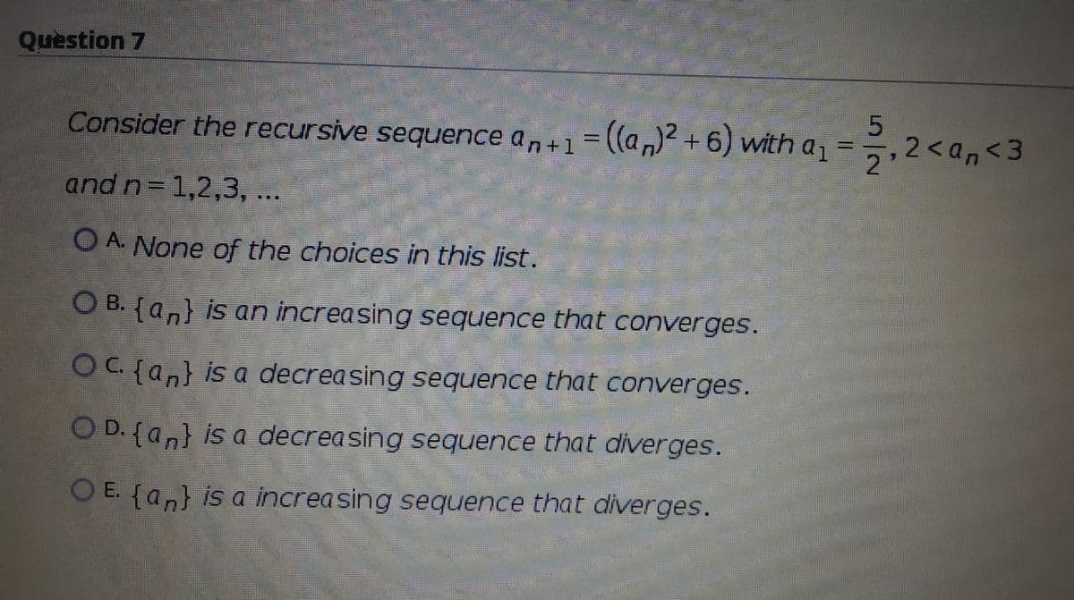 Question 7
Consider the recursive sequence an+1=((a,) +6) with a1
=,2<an<3
%3D
2
and n=1,2,3, ...
O A None of the choices in this list.
O B. {an} is an increasing sequence that converges.
OC {an} is a decreasing sequence that converges.
O D. {an} is a decreasing sequence that diverges.
O E. {an} is a increasing sequence that diverges.
