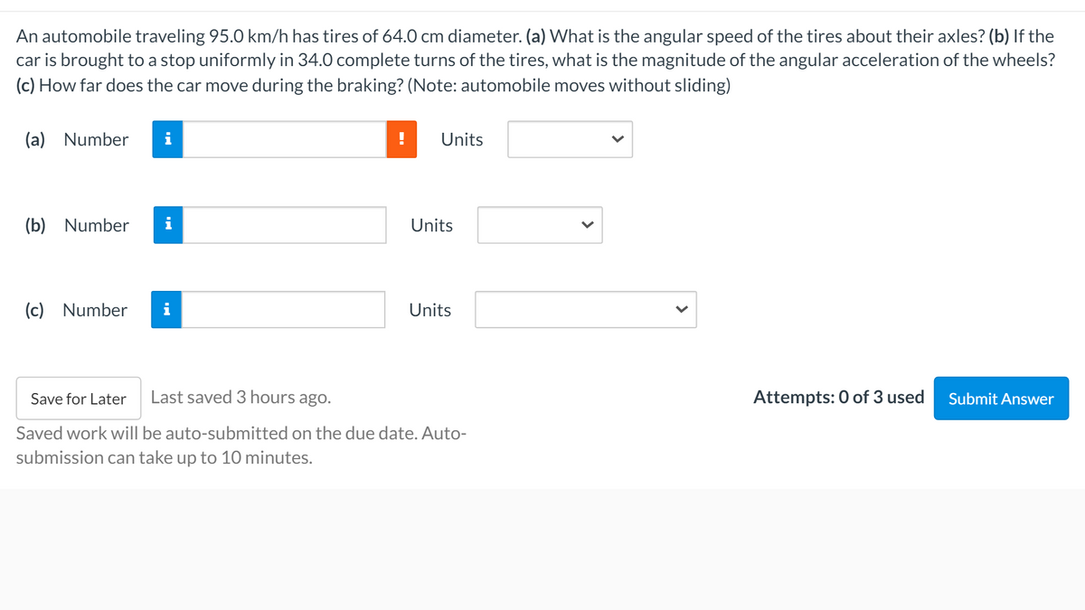 An automobile traveling 95.0 km/h has tires of 64.0 cm diameter. (a) What is the angular speed of the tires about their axles? (b) If the
car is brought to a stop uniformly in 34.0 complete turns of the tires, what is the magnitude of the angular acceleration of the wheels?
(c) How far does the car move during the braking? (Note: automobile moves without sliding)
(a) Number
i
Units
(b) Number
Units
(c) Number
Units
Save for Later
Last saved 3 hours ago.
Attempts: 0 of 3 used
Submit Answer
Saved work will be auto-submitted on the due date. Auto-
submission can take up to 10 minutes.
>
