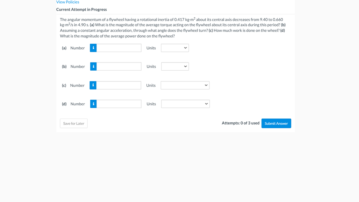 View Policies
Current Attempt in Progress
The angular momentum of a flywheel having a rotational inertia of 0.417 kg-m? about its central axis decreases from 9.40 to 0.660
kg-m2/s in 4.90 s. (a) What is the magnitude of the average torque acting on the flywheel about its central axis during this period? (b)
Assuming a constant angular acceleration, through what angle does the flywheel turn? (c) How much work is done on the wheel? (d)
What is the magnitude of the average power done on the flywheel?
(a) Number
i
Units
(b) Number
i
Units
(c) Number
i
Units
(d) Number
i
Units
Save for Later
Attempts: 0 of 3 used
Submit Answer
