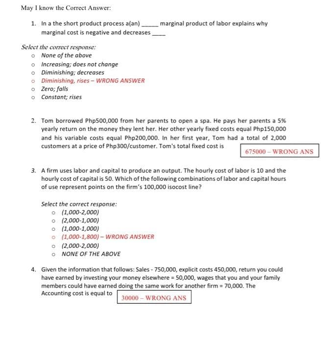 May I know the Correct Answer:
1. In a the short product process a(an)
marginal cost is negative and decreases
marginal product of labor explains why
Select the correct response:
o None of the above
o Increasing; does not change
o Diminishing; decreases
o Diminishing, rises - WRONG ANSWER
o Zero; falls
o Constant; rises
2. Tom borrowed Php500,000 from her parents to open a spa. He pays her parents a 5%
yearly return on the money they lent her. Her other yearly fixed costs equal Php150,000
and his variable costs equal Php200,000. In her first year, Tom had a total of 2,000
customers at a price of Php300/customer. Tom's total fixed cost is
675000 - WRONG ANS
3. A firm uses labor and capital to produce an output. The hourly cost of labor is 10 and the
hourly cost of capital is 50. Which of the following combinations of labor and capital hours
of use represent points on the firm's 100,000 isocost line?
Select the correct response:
O (1,000-2,000)
o (2,000-1,000)
o (1,000-1,000)
o (1,000-1,800) – WRONG ANSWER
o (2,000-2,000)
o NONE OF THE ABOVE
4. Given the information that follows: Sales - 750,000, explicit costs 450,000, return you could
have earned by investing your money elsewhere = 50,000, wages that you and your family
members could have earned doing the same work for another firm 70,000. The
Accounting cost is equal to
30000 – WRONG ANS
