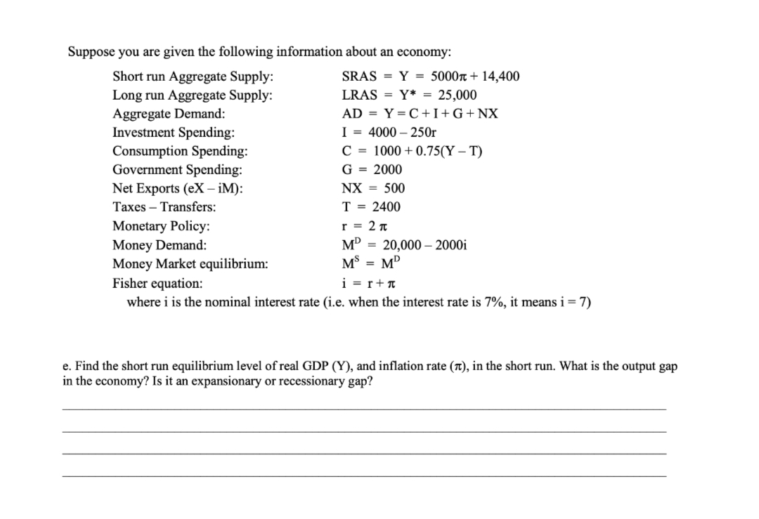 Suppose you are given the following information about an economy:
Short run Aggregate Supply:
SRAS = Y = 5000r+ 14,400
Long run Aggregate Supply:
Aggregate Demand:
Investment Spending:
Consumption Spending:
Government Spending:
Net Exports (eX – iM):
LRAS = Y* = 25,000
AD = Y=C+I+G+NX_
I = 4000 – 250r
C = 1000 +0.75(Y – T)
G = 2000
NX = 500
Taxes – Transfers:
T = 2400
Monetary Policy:
Money Demand:
Money Market equilibrium:
Fisher equation:
where i is the nominal interest rate (i.e. when the interest rate is 7%, it means i= 7)
r = 2 n
м 3 20,000- 2000i
M$ = MD
i = r+T
e. Find the short run equilibrium level of real GDP (Y), and inflation rate (t), in the short run. What is the output gap
in the economy? Is it an expansionary or recessionary gap?
