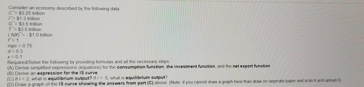 Consider an economy described by the following data
C= $3.25 trillion
T= $1.3 trillion
G = $3.5 trillion
T = $3.0 trillion
( NX) = - $1.0 trillion
F= 1
mpc = 0.75
d = 0.3
x= 0.1
Required/Solve the following by providing formulas and all the necessary steps:
(A) Derive simplified expressions (equations) for the consumption function, the investment function, and the net export function.
(B) Derive an expression for the IS curve.
(C) if r= 2, what is equilibrium output? If r= 5, what is equilibrium output?
(D) Draw a graph of the IS curve showing the answers from part (C) above. (Note: if you cannot draw a graph here than draw on seperate paper and scan it and upload it).
