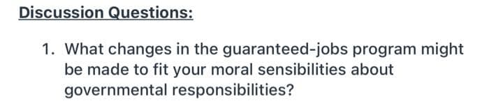 Discussion Questions:
1. What changes in the guaranteed-jobs program might
be made to fit your moral sensibilities about
governmental responsibilities?
