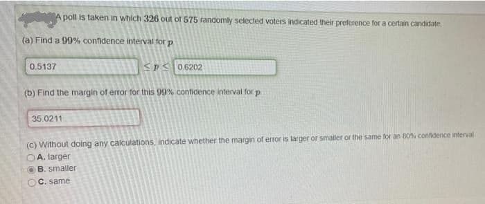 A poll is taken in which 326 out of 575 randomly selected voters indicated their preference for a certain candidate
(a) Find a 99% confidence interval for p
0,5137
SPS 06202
(b) Find the margin of error for this 99% confidence interval for p.
35.0211
(C) Without doing any calculations, indicate whether the margin of error is larger or smaller or the same for an 80% confidence interval
A. larger
B. smaller
OC. same
