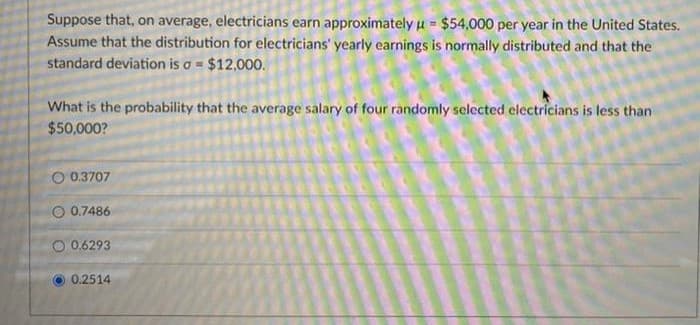 Suppose that, on average, electricians earn approximately u = $54,000 per year in the United States.
Assume that the distribution for electricians' yearly earnings is normally distributed and that the
standard deviation is o = $12,000.
What is the probability that the average salary of four randomly selected electricians is less than
$50,000?
O 0.3707
O 0.7486
O 0.6293
0.2514
