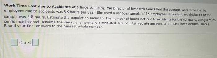 Work Time Lost due to Accidents At a large company, the Director of Research found that the average work time lost by
employees due to accidents was 98 hours per year. She used a random sample of 18 employees. The standard deviation of the
sample was 5.8 hours. Estimate the population mean for the number of hours lost due to accidents for the company, using a 90%
confidence interval. Assume the variable is normally distributed. Round intermediate answers to at least three decimal places.
Round your final answers to the nearest whole number.
