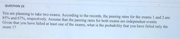 QUESTION 23
You are planning to take two exams. According to the records, the passing rates for the exams 1 and 2 are
85% and 67%, respectively. Assume that the passing rates for both exams are independent events.
Given that you have failed at least one of the exams, what is the probability that you have failed only the
exam 1?
