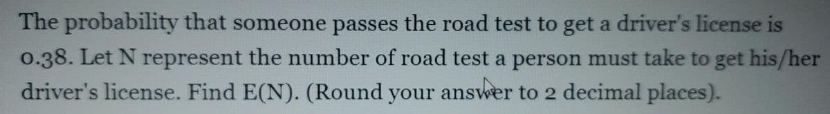 The probability that someone passes the road test to get a driver's license is
0.38. Let N represent the number of road test a person must take to get his/her
driver's license. Find E(N). (Round your answer to 2 decimal places).
