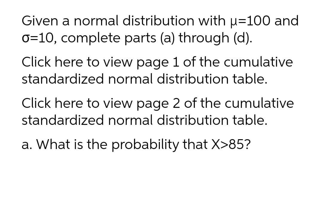 Given a normal distribution with u=100 and
0=10, complete parts (a) through (d).
Click here to view page 1 of the cumulative
standardized normal distribution table.
Click here to view page 2 of the cumulative
standardized normal distribution table.
a. What is the probability that X>85?
