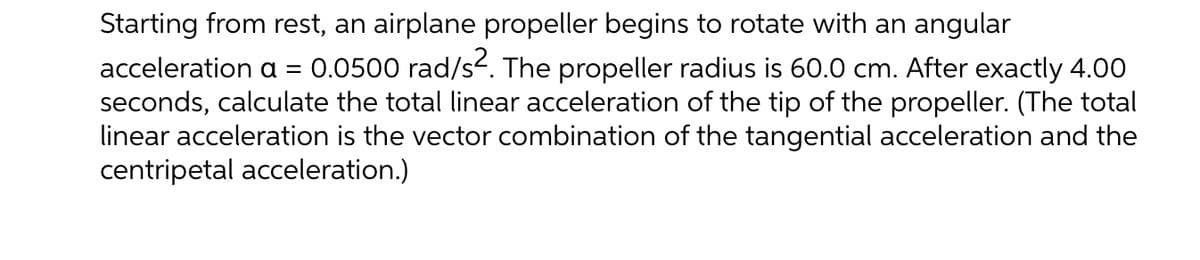 Starting from rest, an airplane propeller begins to rotate with an angular
acceleration a = 0.0500 rad/s. The propeller radius is 60.0 cm. After exactly 4.00
seconds, calculate the total linear acceleration of the tip of the propeller. (The total
linear acceleration is the vector combination of the tangential acceleration and the
centripetal acceleration.)
