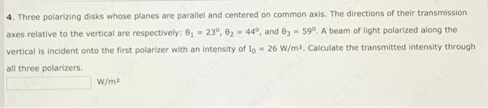 4. Three polarizing disks whose planes are parallel and centered on common axis. The directions of their transmission
axes relative to the vertical are respectively: 0, = 23°, 02 = 44°, and 03 = 59°. A beam of light polarized along the
vertical is incident onto the first polarizer with an intensity of Io 26 W/m2. Calculate the transmitted intensity through
all three polarizers.
W/ma
