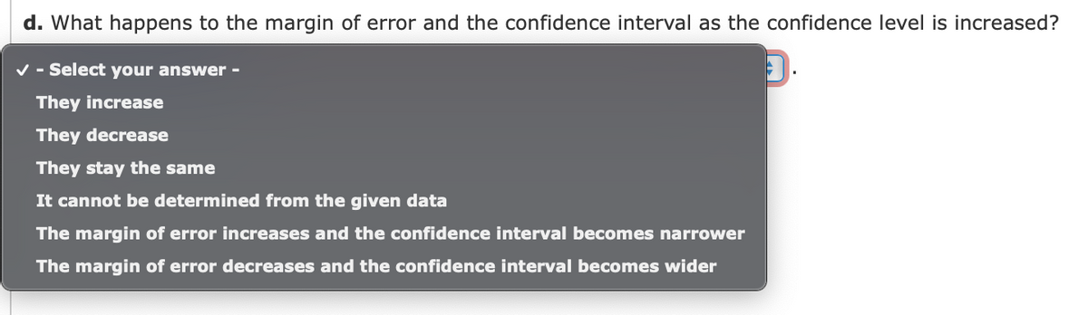 d. What happens to the margin of error and the confidence interval as the confidence level is increased?
v - Select your answer -
They increase
They decrease
They stay the same
It cannot be determined from the given data
The margin of error increases and the confidence interval becomes narrower
The margin of error decreases and the confidence interval becomes wider
