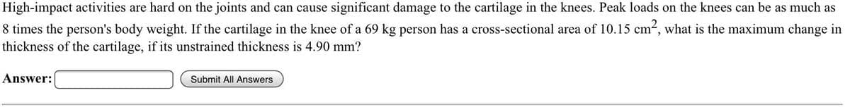 High-impact activities are hard on the joints and can cause significant damage to the cartilage in the knees. Peak loads on the knees can be as much as
8 times the person's body weight. If the cartilage in the knee of a 69 kg person has a cross-sectional area of 10.15 cm2, what is the maximum change in
thickness of the cartilage, if its unstrained thickness is 4.90 mm?
Answer:
Submit All Answers
