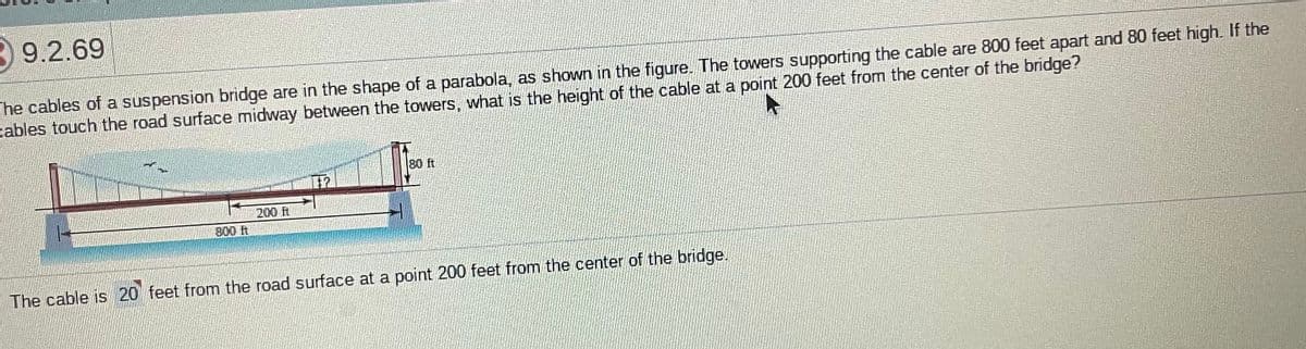 39.2.69
he cables of a suspension bridge are in the shape of a parabola, as shown in the figure. The towers supporting the cable are 800 feet apart and 80 feet high. If the
cables touch the road surface midway between the towers, what is the height of the cable at a point 200 feet from the center of the bridge?
80 ft
200 t
800 ft
The cable is 20 feet from the road surface at a point 200 feet from the center of the bridge.
