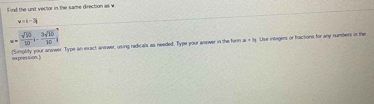 Find the unit vector in the same direction as v.
v=i-3j
3/10
i-
10
10
10
(Simplify your answer. Type an exact answer, using radicals as needed. Type your answer in the form ai + bj. Use integers or fractions for any numbers in the
expression.)
