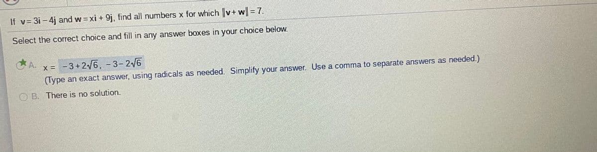 If v= 3i- 4j and w=xi + 9j, find all numbers x for which v+ w = 7.
Select the correct choice and fill in any answer boxes in your choice below.
A.
x = - 3+2/6, - 3- 2/6
!!
(Type an exact answer, using radicals as needed. Simplify your answer. Use a comma to separate answers as needed.)
O B. There is no solution.
