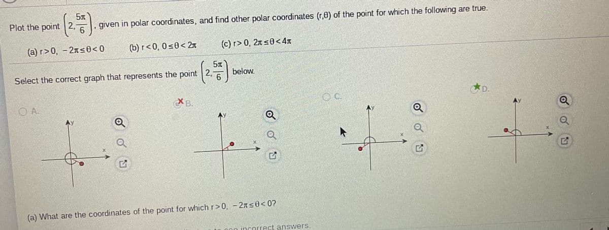 Plot the point 2,
given in polar coordinates, and find other polar coordinates (r,e) of the point for which the following are true.
(c) r> 0, 2n <0< 4r
(b) r<0, 0s0< 2T
(a) r>0, - 2ns0< 0
below.
6
Select the correct graph that represents the point 2,
D.
XB.
XB.
O A.
(a) What are the coordinates of the point for which r> 0, - 2xs0<0?
C incorrect answers.
