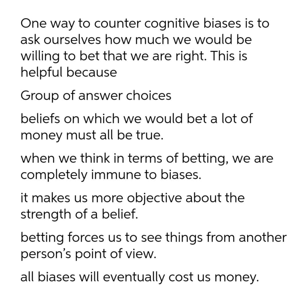 One way to counter cognitive biases is to
ask ourselves how much we would be
willing to bet that we are right. This is
helpful because
Group of answer choices
beliefs on which we would bet a lot of
money must all be true.
when we think in terms of betting, we are
completely immune to biases.
it makes us more objective about the
strength of a belief.
betting forces us to see things from another
person's point of view.
all biases will eventually cost us money.
