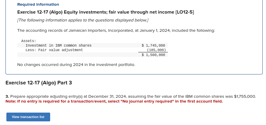 Required information
Exercise 12-17 (Algo) Equity investments; fair value through net income [LO12-5]
[The following information applies to the questions displayed below.]
The accounting records of Jamaican Importers, Incorporated, at January 1, 2024, included the following:
Assets:
Investment in IBM common shares
Less: Fair value adjustment
No changes occurred during 2024 in the investment portfolio.
$ 1,745,000
(185, 000)
$ 1,560,000
Exercise 12-17 (Algo) Part 3
3. Prepare appropriate adjusting entry(s) at December 31, 2024, assuming the fair value of the IBM common shares was $1,755,000.
Note: If no entry is required for a transaction/event, select "No Journal entry required" in the first account field.
View transaction list